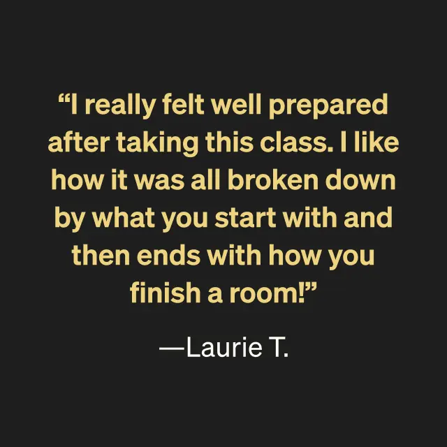 "I really felt well prepared after taking this class. I like how it was all broken down by what you start with and then ends with how you finish a room!" --Laurie T.