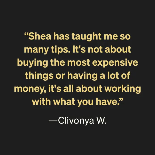 "Shea has taught me so many tips. It's not about buying the most expensive things or having a lot of money, it's all about working with what you have." --Clivonya W.