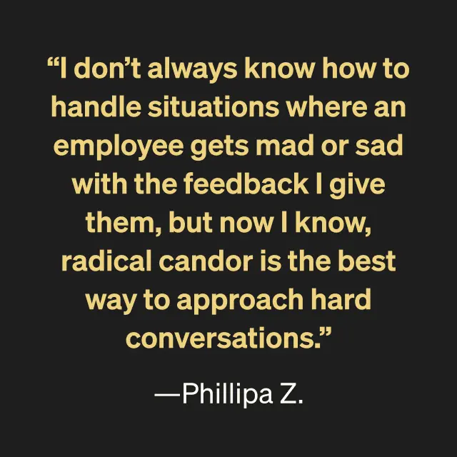 "I don't always know how to handle situations where and employee gets mad or sad with the feedback I give them, but now I know, radical candor is the best way to approach hard conversations." -Phillipa Z.