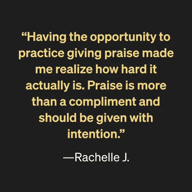 "Having the opportunity to practice giving praise made me realize how hard it actually is. Praise is more than a compliment and should be given with intention." -Rachelle J.