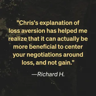 Richard H. says "Chris's explanation of loss aversion has helped me realize that it can actually be more benefitial to center your negotiations around loss, not gain."